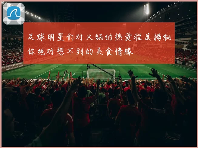 足球明星们对火锅的热爱程度揭秘你绝对想不到的美食情缘