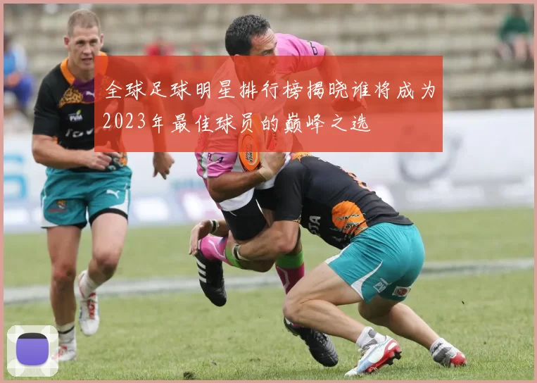 全球足球明星排行榜揭晓谁将成为2023年最佳球员的巅峰之选