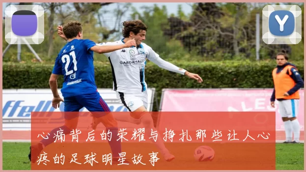 心痛背后的荣耀与挣扎那些让人心疼的足球明星故事