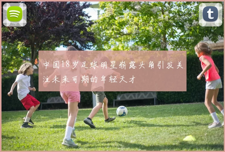 中国18岁足球明星崭露头角引发关注未来可期的年轻天才