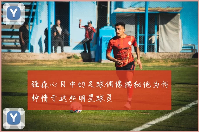 强森心目中的足球偶像揭秘他为何钟情于这些明星球员