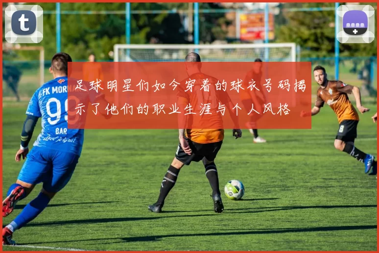 足球明星们如今穿着的球衣号码揭示了他们的职业生涯与个人风格