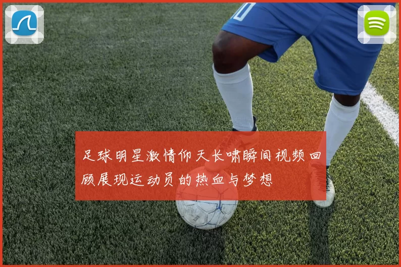 足球明星激情仰天长啸瞬间视频回顾展现运动员的热血与梦想