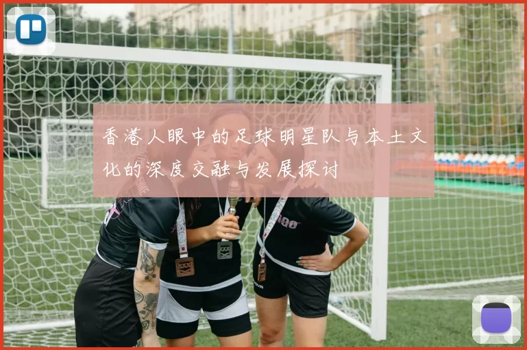 香港人眼中的足球明星队与本土文化的深度交融与发展探讨