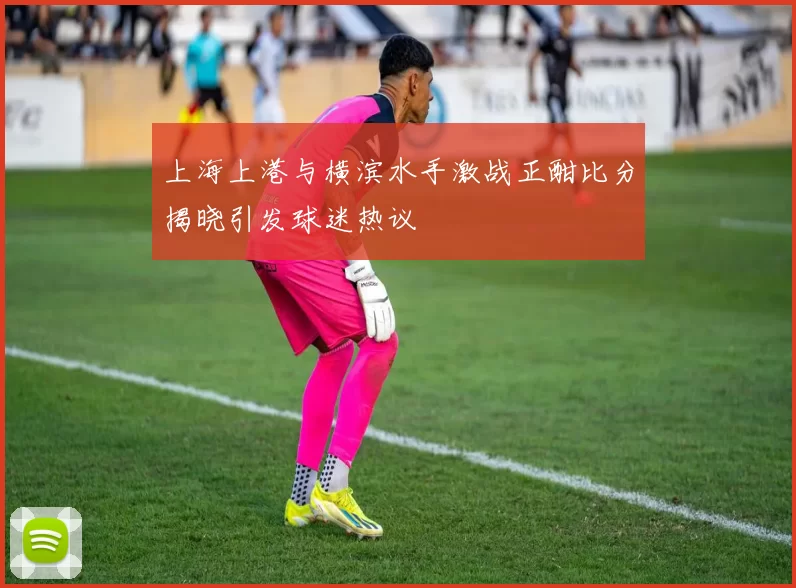 上海上港与横滨水手激战正酣比分揭晓引发球迷热议