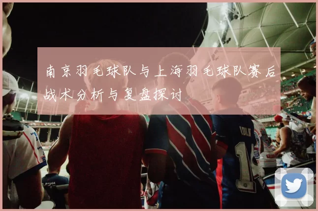 南京羽毛球队与上海羽毛球队赛后战术分析与复盘探讨