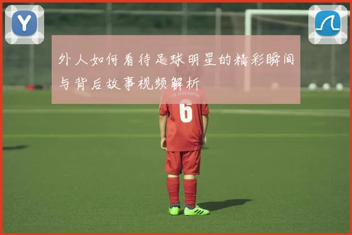 外人如何看待足球明星的精彩瞬间与背后故事视频解析